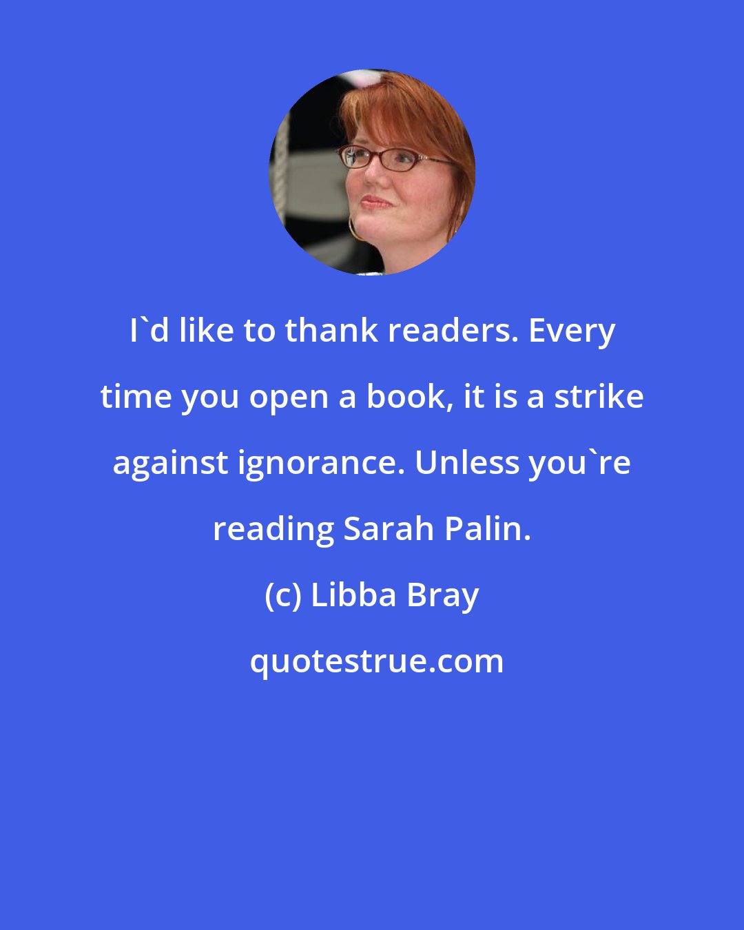 Libba Bray: I'd like to thank readers. Every time you open a book, it is a strike against ignorance. Unless you're reading Sarah Palin.