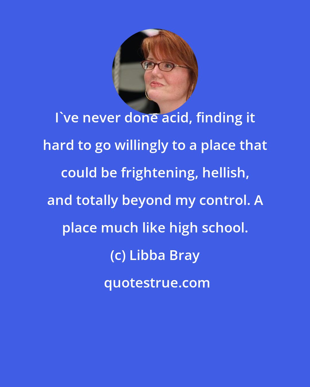 Libba Bray: I've never done acid, finding it hard to go willingly to a place that could be frightening, hellish, and totally beyond my control. A place much like high school.