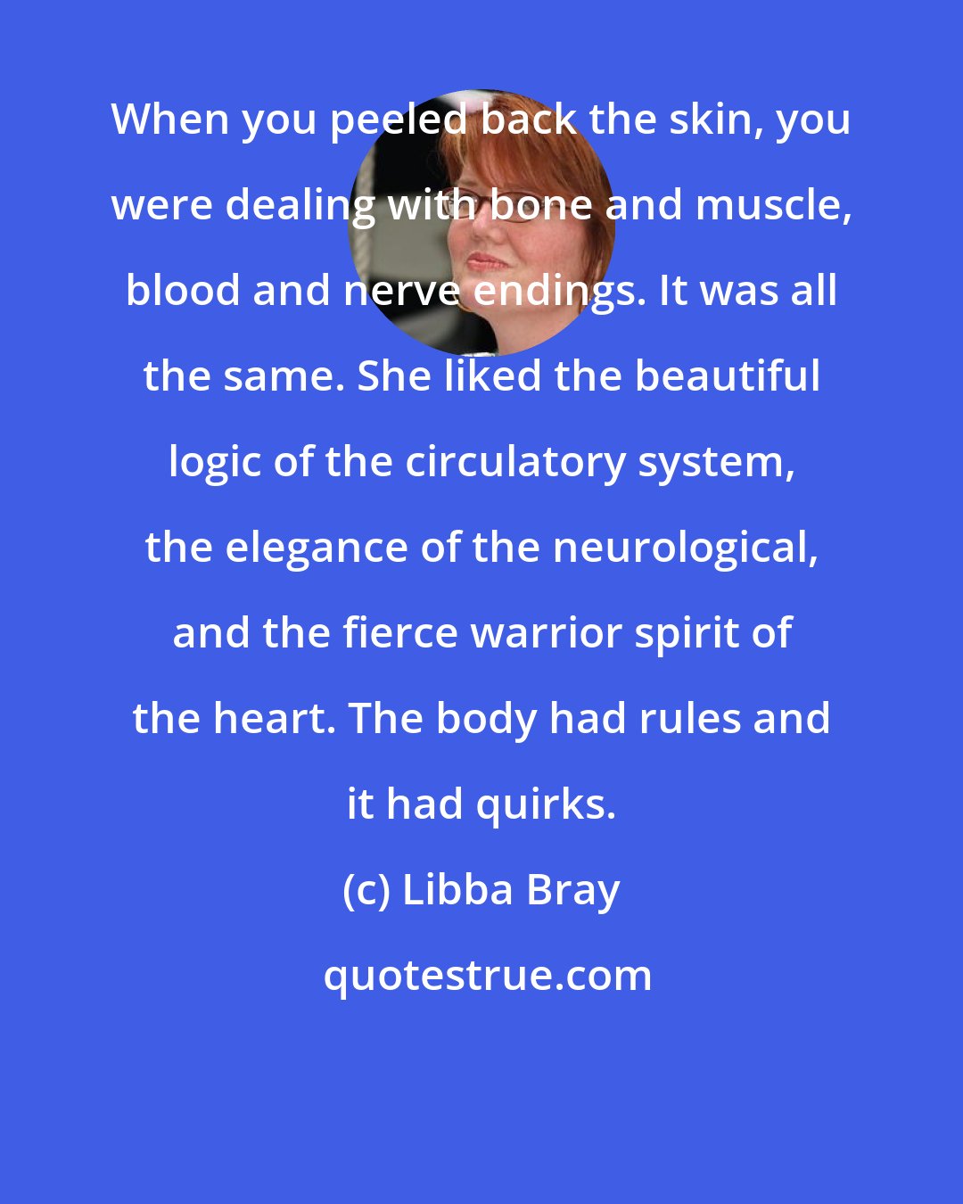 Libba Bray: When you peeled back the skin, you were dealing with bone and muscle, blood and nerve endings. It was all the same. She liked the beautiful logic of the circulatory system, the elegance of the neurological, and the fierce warrior spirit of the heart. The body had rules and it had quirks.