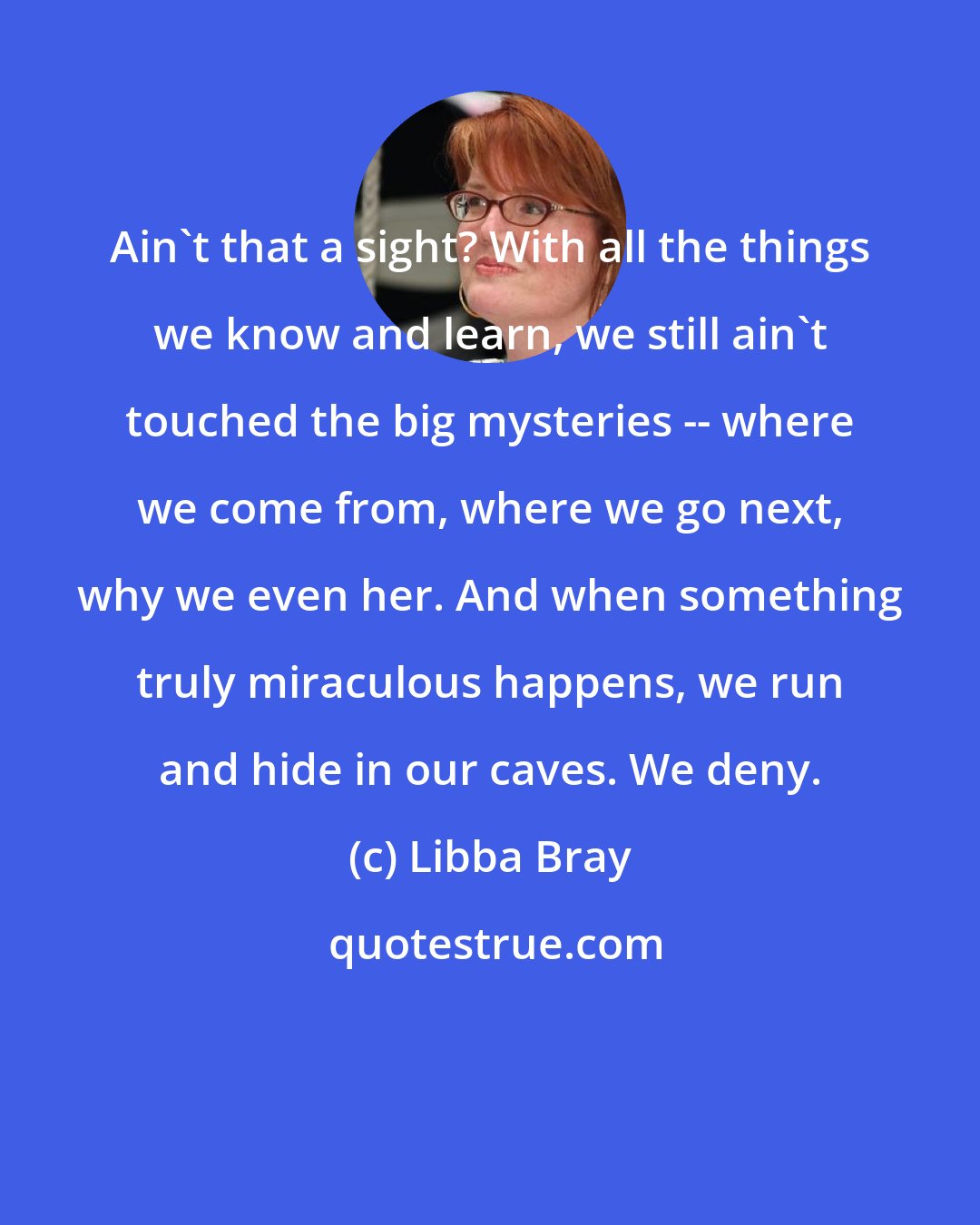 Libba Bray: Ain't that a sight? With all the things we know and learn, we still ain't touched the big mysteries -- where we come from, where we go next, why we even her. And when something truly miraculous happens, we run and hide in our caves. We deny.