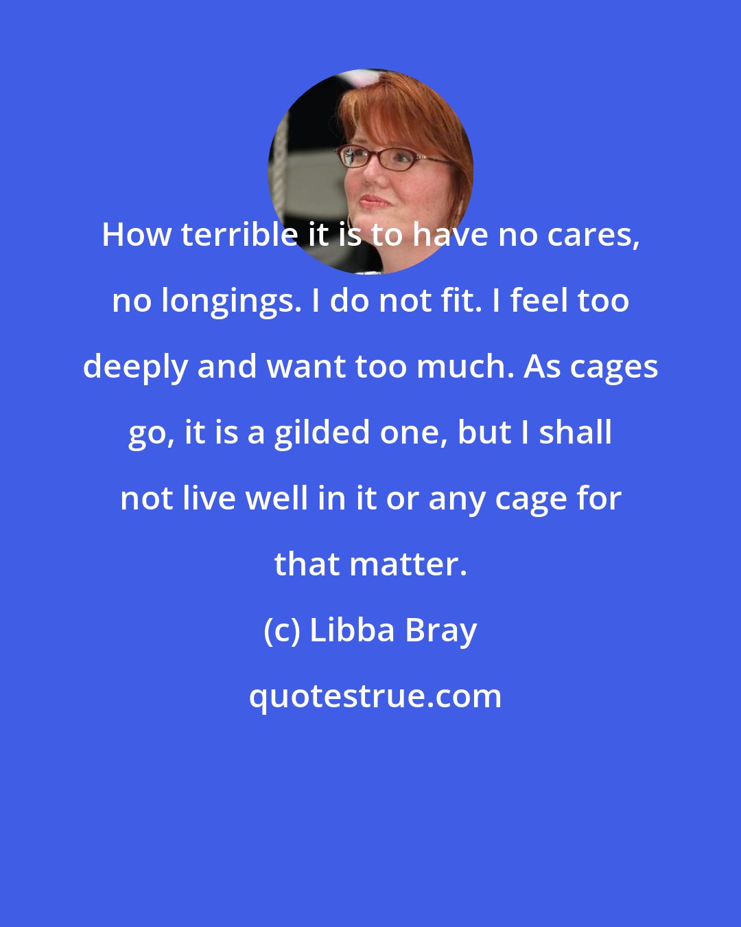 Libba Bray: How terrible it is to have no cares, no longings. I do not fit. I feel too deeply and want too much. As cages go, it is a gilded one, but I shall not live well in it or any cage for that matter.