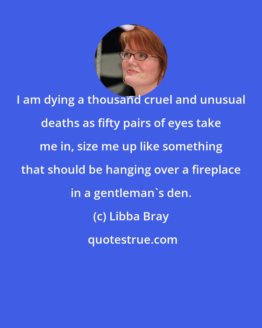 Libba Bray: I am dying a thousand cruel and unusual deaths as fifty pairs of eyes take me in, size me up like something that should be hanging over a fireplace in a gentleman's den.