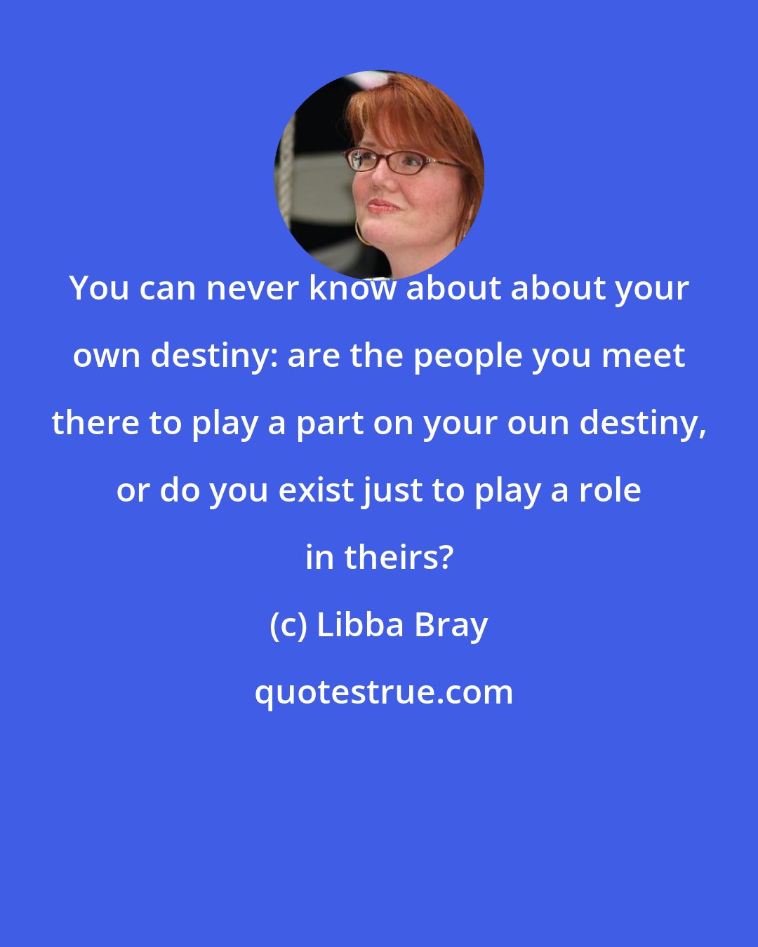 Libba Bray: You can never know about about your own destiny: are the people you meet there to play a part on your oun destiny, or do you exist just to play a role in theirs?