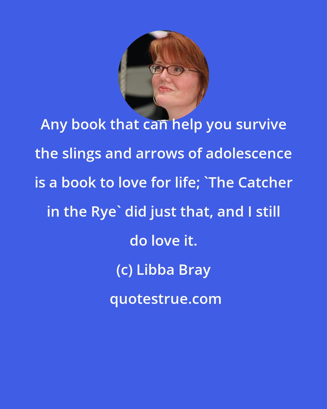 Libba Bray: Any book that can help you survive the slings and arrows of adolescence is a book to love for life; 'The Catcher in the Rye' did just that, and I still do love it.