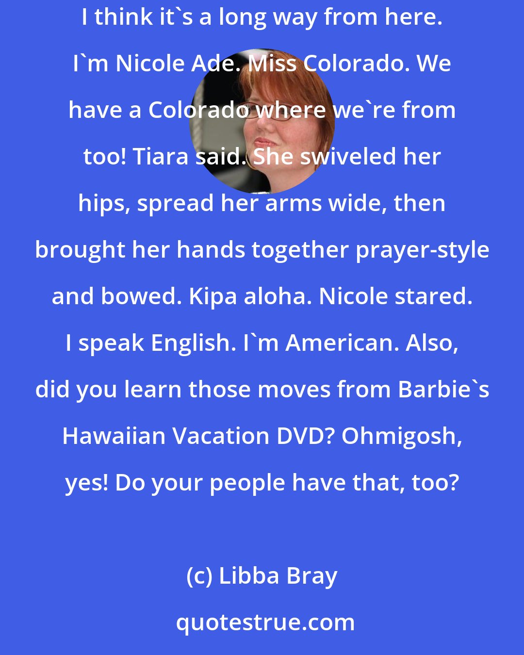 Libba Bray: I'll try to communicate, Taylor said. She spoke slowly and deliberately. Hello! We need help. Is your village close? My village is Denver. And I think it's a long way from here. I'm Nicole Ade. Miss Colorado. We have a Colorado where we're from too! Tiara said. She swiveled her hips, spread her arms wide, then brought her hands together prayer-style and bowed. Kipa aloha. Nicole stared. I speak English. I'm American. Also, did you learn those moves from Barbie's Hawaiian Vacation DVD? Ohmigosh, yes! Do your people have that, too?