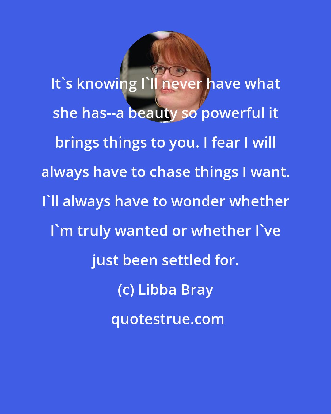 Libba Bray: It's knowing I'll never have what she has--a beauty so powerful it brings things to you. I fear I will always have to chase things I want. I'll always have to wonder whether I'm truly wanted or whether I've just been settled for.