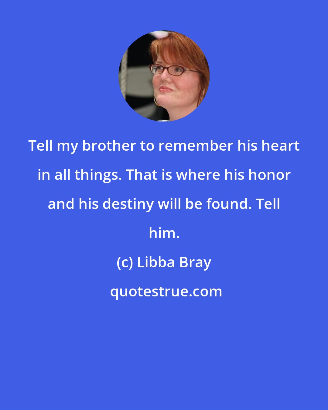 Libba Bray: Tell my brother to remember his heart in all things. That is where his honor and his destiny will be found. Tell him.