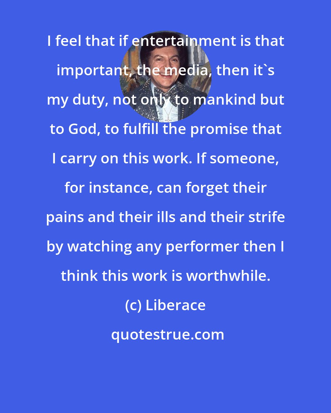 Liberace: I feel that if entertainment is that important, the media, then it's my duty, not only to mankind but to God, to fulfill the promise that I carry on this work. If someone, for instance, can forget their pains and their ills and their strife by watching any performer then I think this work is worthwhile.