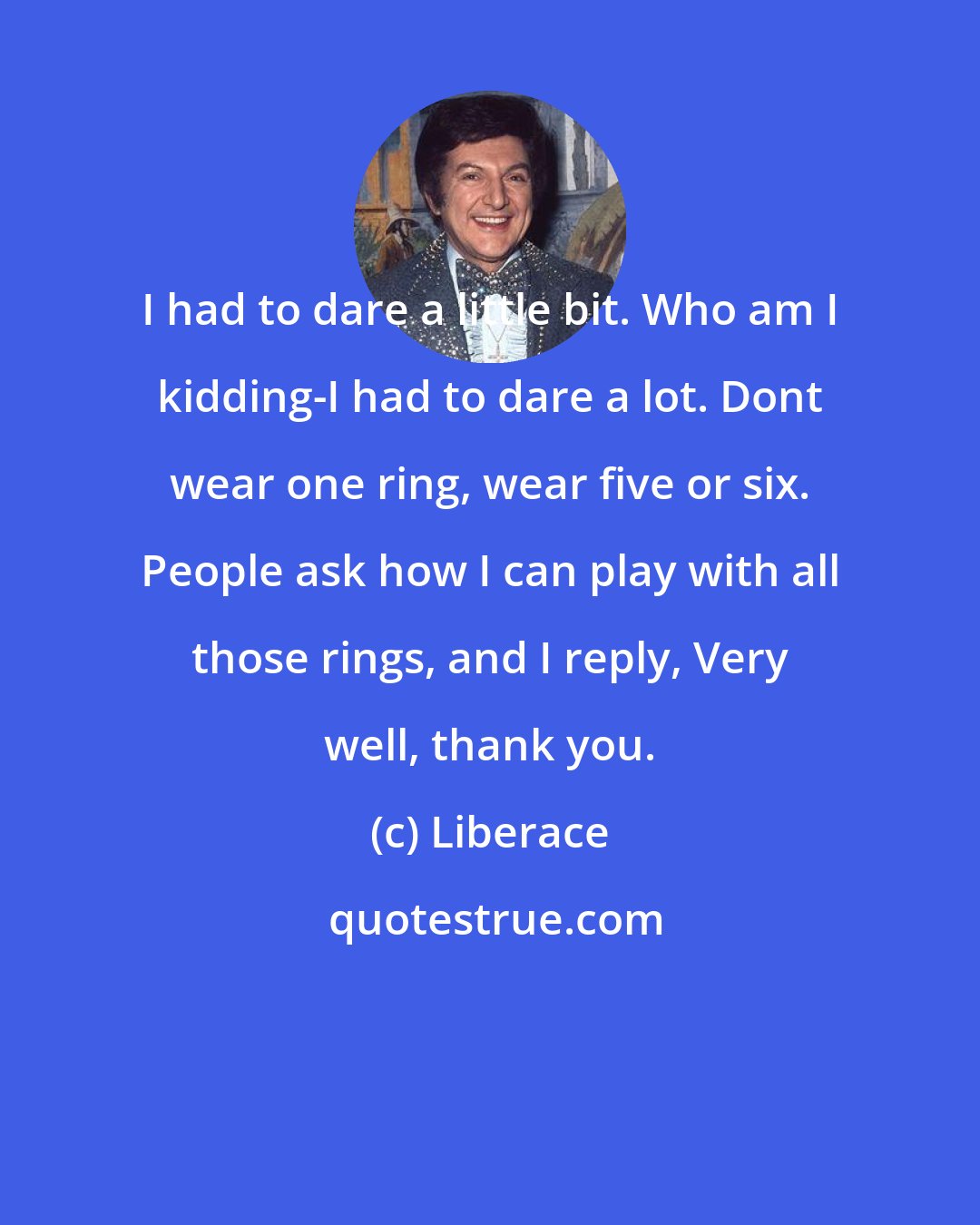 Liberace: I had to dare a little bit. Who am I kidding-I had to dare a lot. Dont wear one ring, wear five or six. People ask how I can play with all those rings, and I reply, Very well, thank you.