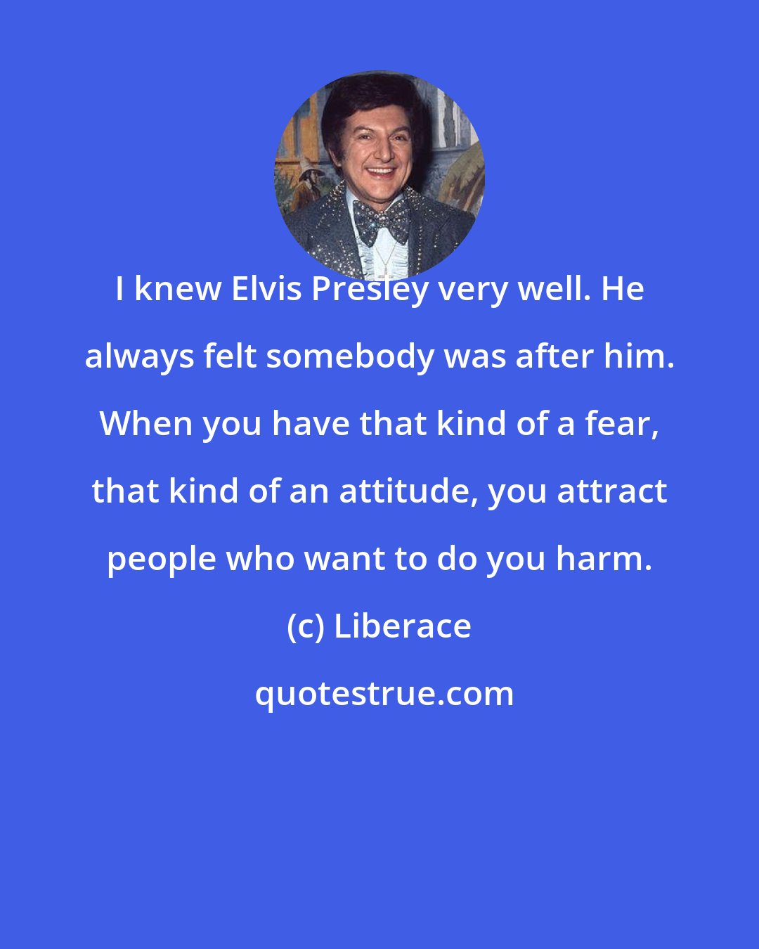 Liberace: I knew Elvis Presley very well. He always felt somebody was after him. When you have that kind of a fear, that kind of an attitude, you attract people who want to do you harm.