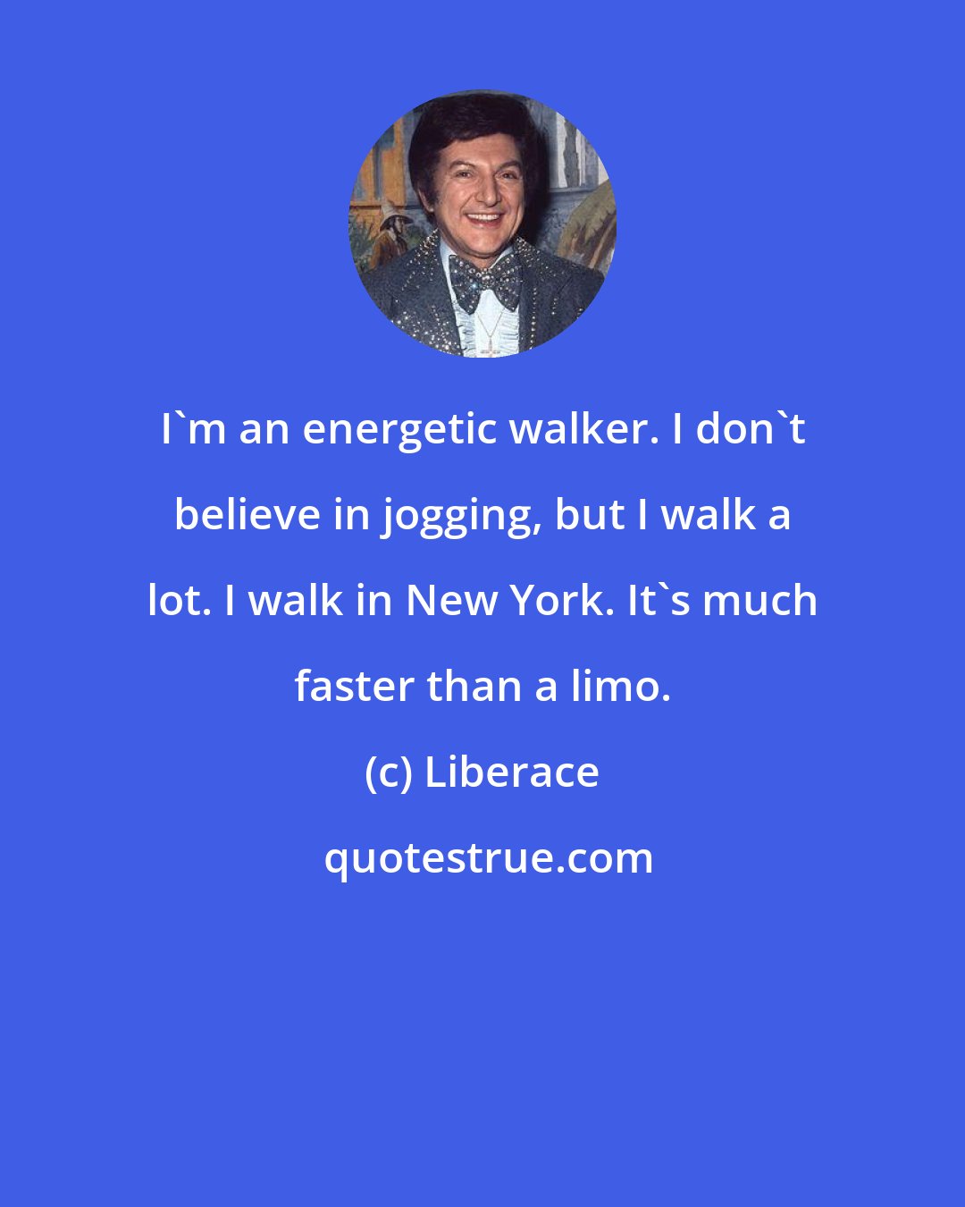 Liberace: I'm an energetic walker. I don't believe in jogging, but I walk a lot. I walk in New York. It's much faster than a limo.