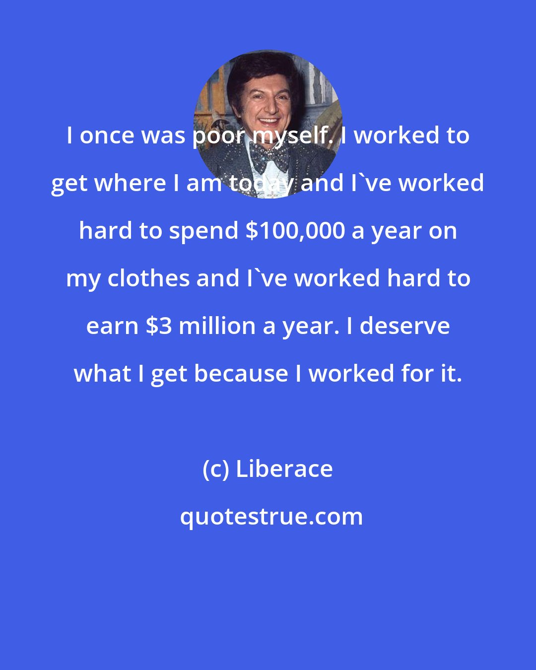 Liberace: I once was poor myself. I worked to get where I am today and I've worked hard to spend $100,000 a year on my clothes and I've worked hard to earn $3 million a year. I deserve what I get because I worked for it.