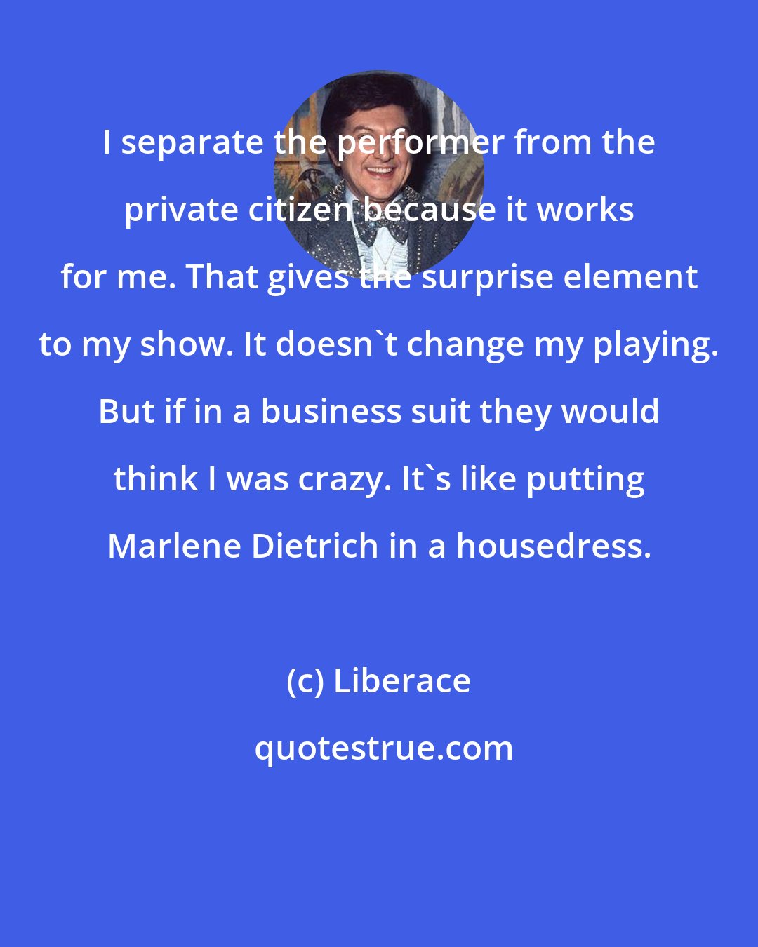 Liberace: I separate the performer from the private citizen because it works for me. That gives the surprise element to my show. It doesn't change my playing. But if in a business suit they would think I was crazy. It's like putting Marlene Dietrich in a housedress.