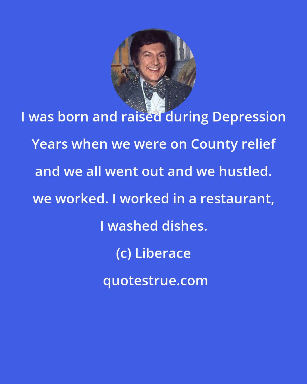 Liberace: I was born and raised during Depression Years when we were on County relief and we all went out and we hustled. we worked. I worked in a restaurant, I washed dishes.