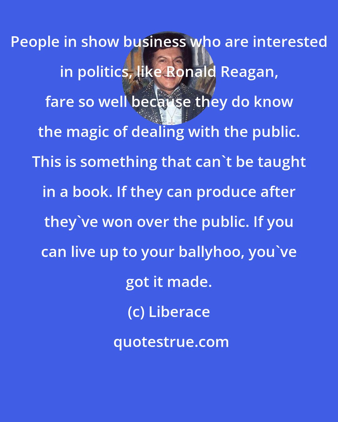 Liberace: People in show business who are interested in politics, like Ronald Reagan, fare so well because they do know the magic of dealing with the public. This is something that can't be taught in a book. If they can produce after they've won over the public. If you can live up to your ballyhoo, you've got it made.