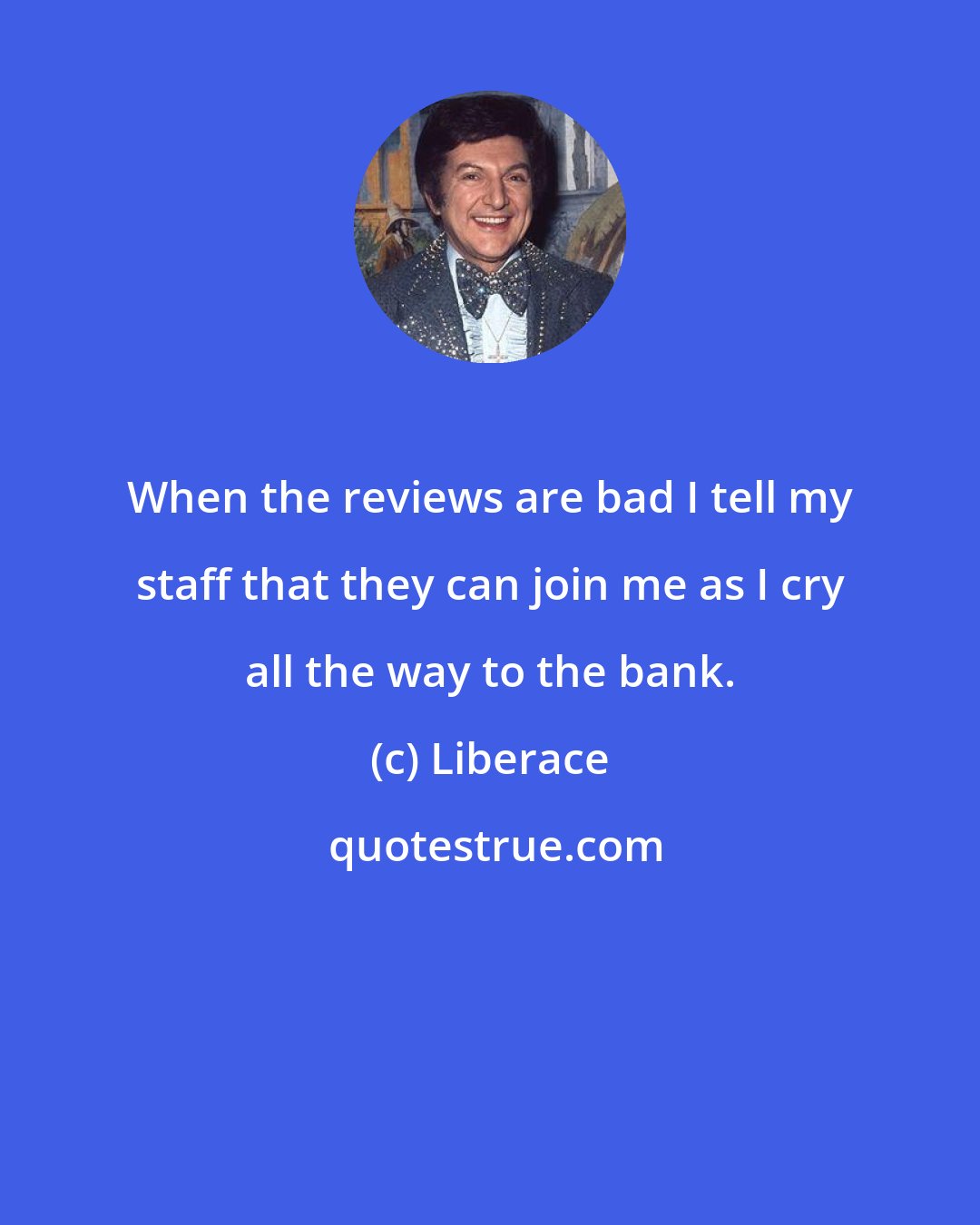 Liberace: When the reviews are bad I tell my staff that they can join me as I cry all the way to the bank.