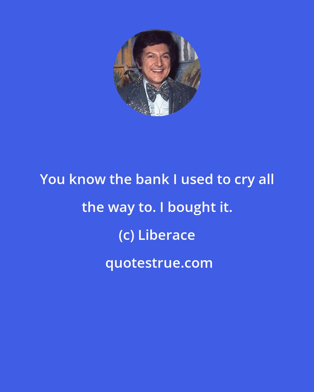 Liberace: You know the bank I used to cry all the way to. I bought it.