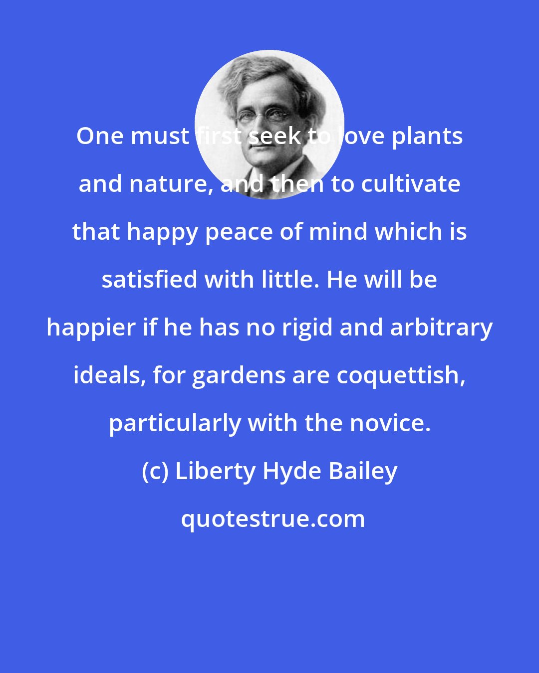 Liberty Hyde Bailey: One must first seek to love plants and nature, and then to cultivate that happy peace of mind which is satisfied with little. He will be happier if he has no rigid and arbitrary ideals, for gardens are coquettish, particularly with the novice.