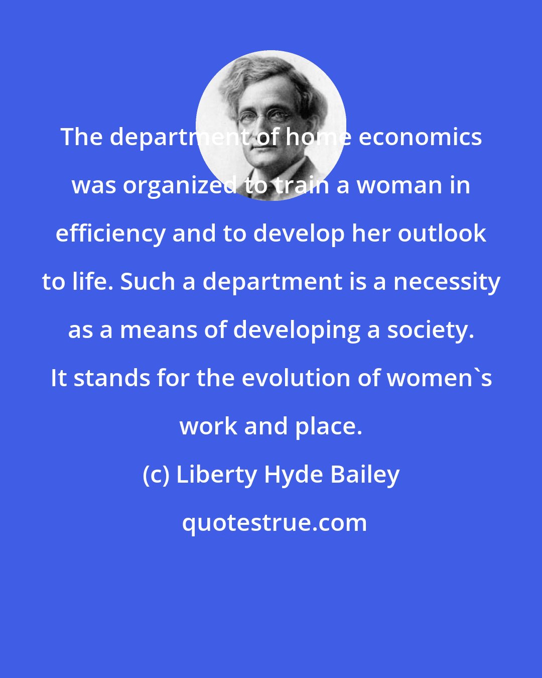 Liberty Hyde Bailey: The department of home economics was organized to train a woman in efficiency and to develop her outlook to life. Such a department is a necessity as a means of developing a society. It stands for the evolution of women's work and place.