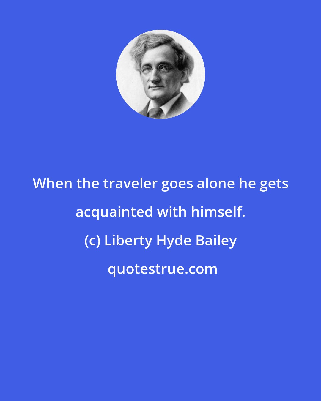 Liberty Hyde Bailey: When the traveler goes alone he gets acquainted with himself.