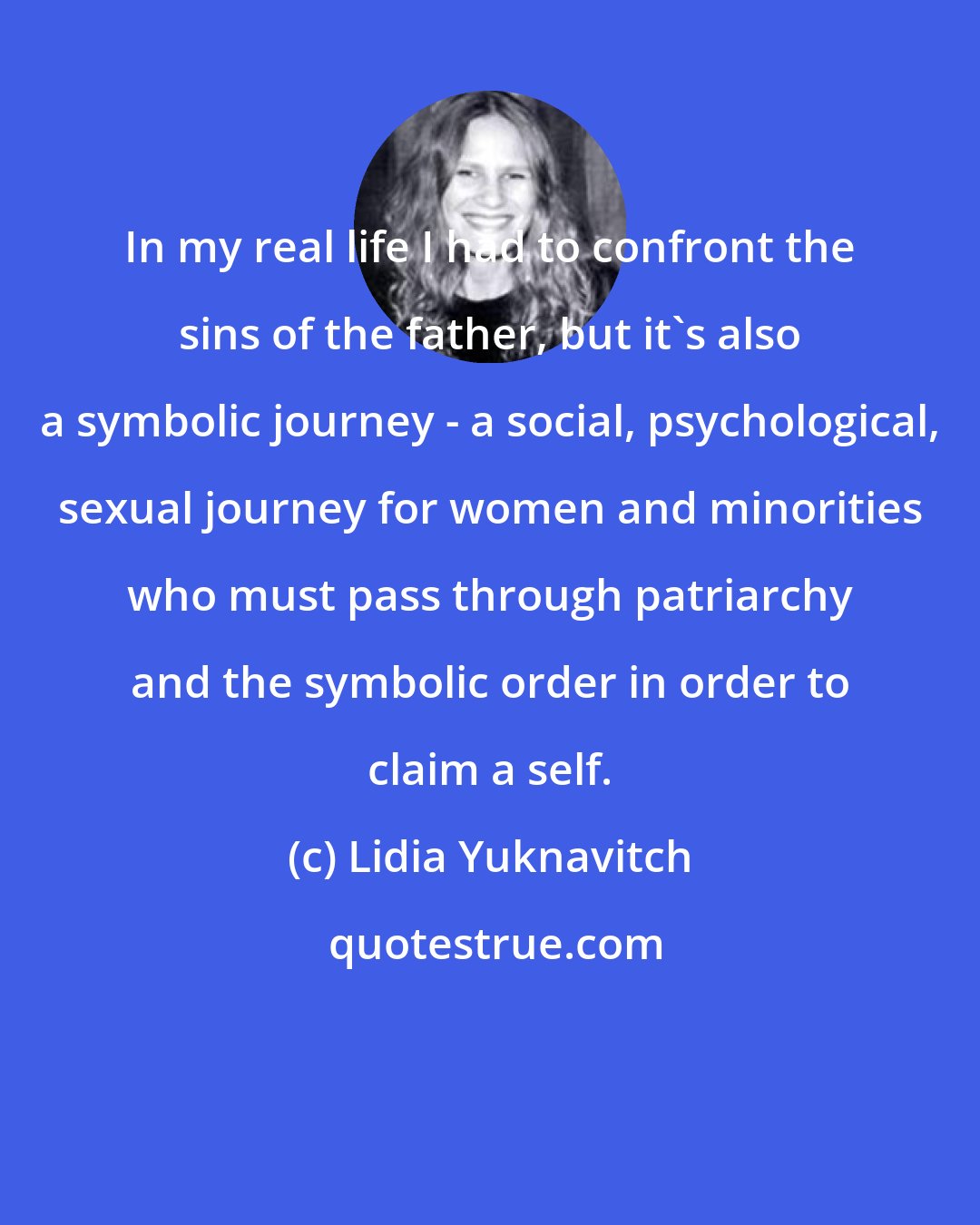 Lidia Yuknavitch: In my real life I had to confront the sins of the father, but it's also a symbolic journey - a social, psychological, sexual journey for women and minorities who must pass through patriarchy and the symbolic order in order to claim a self.