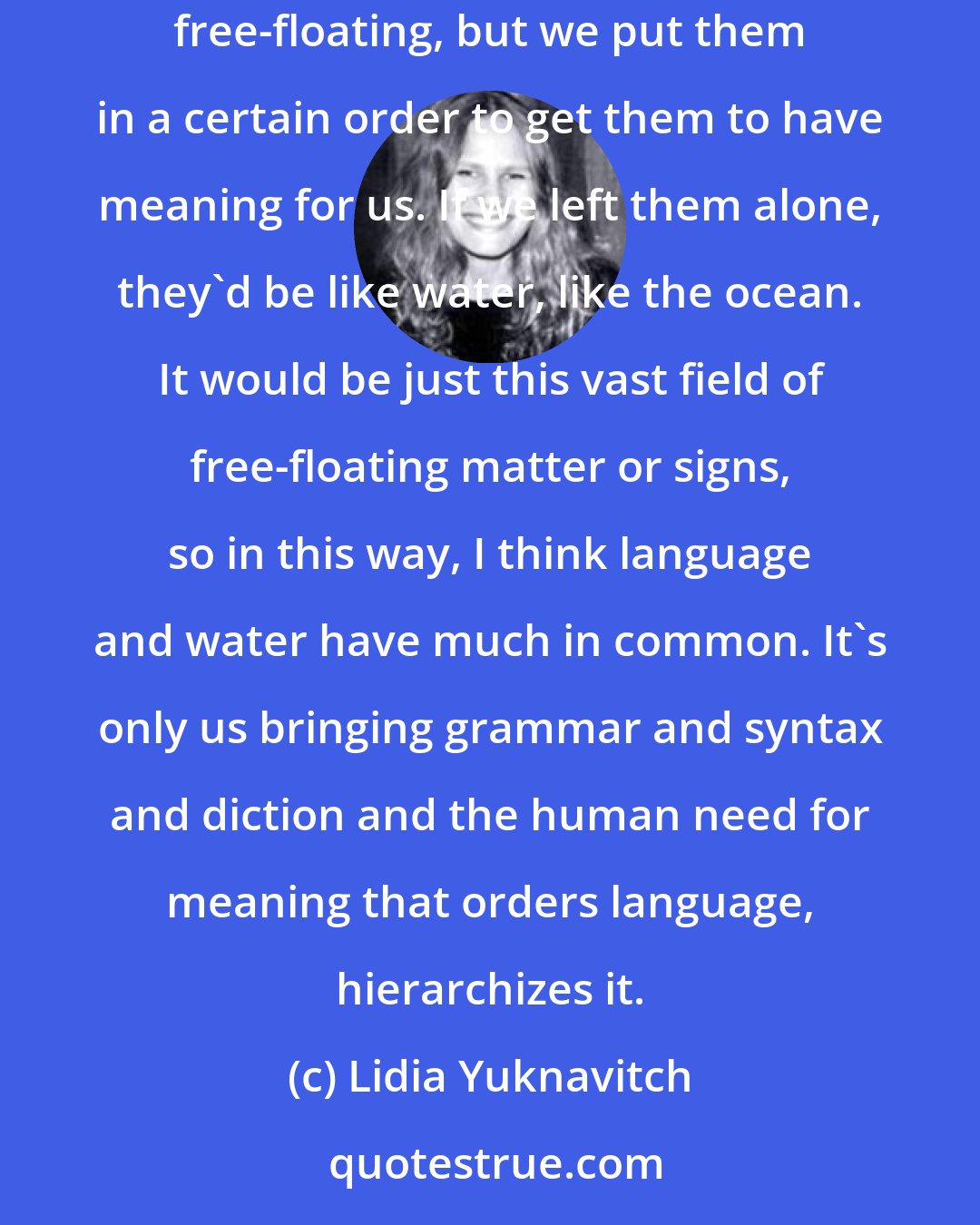 Lidia Yuknavitch: One of the reasons I love language is that concerning semiotics, language is an arbitrary sign system, which means the signs within it are free-floating, but we put them in a certain order to get them to have meaning for us. If we left them alone, they'd be like water, like the ocean. It would be just this vast field of free-floating matter or signs, so in this way, I think language and water have much in common. It's only us bringing grammar and syntax and diction and the human need for meaning that orders language, hierarchizes it.