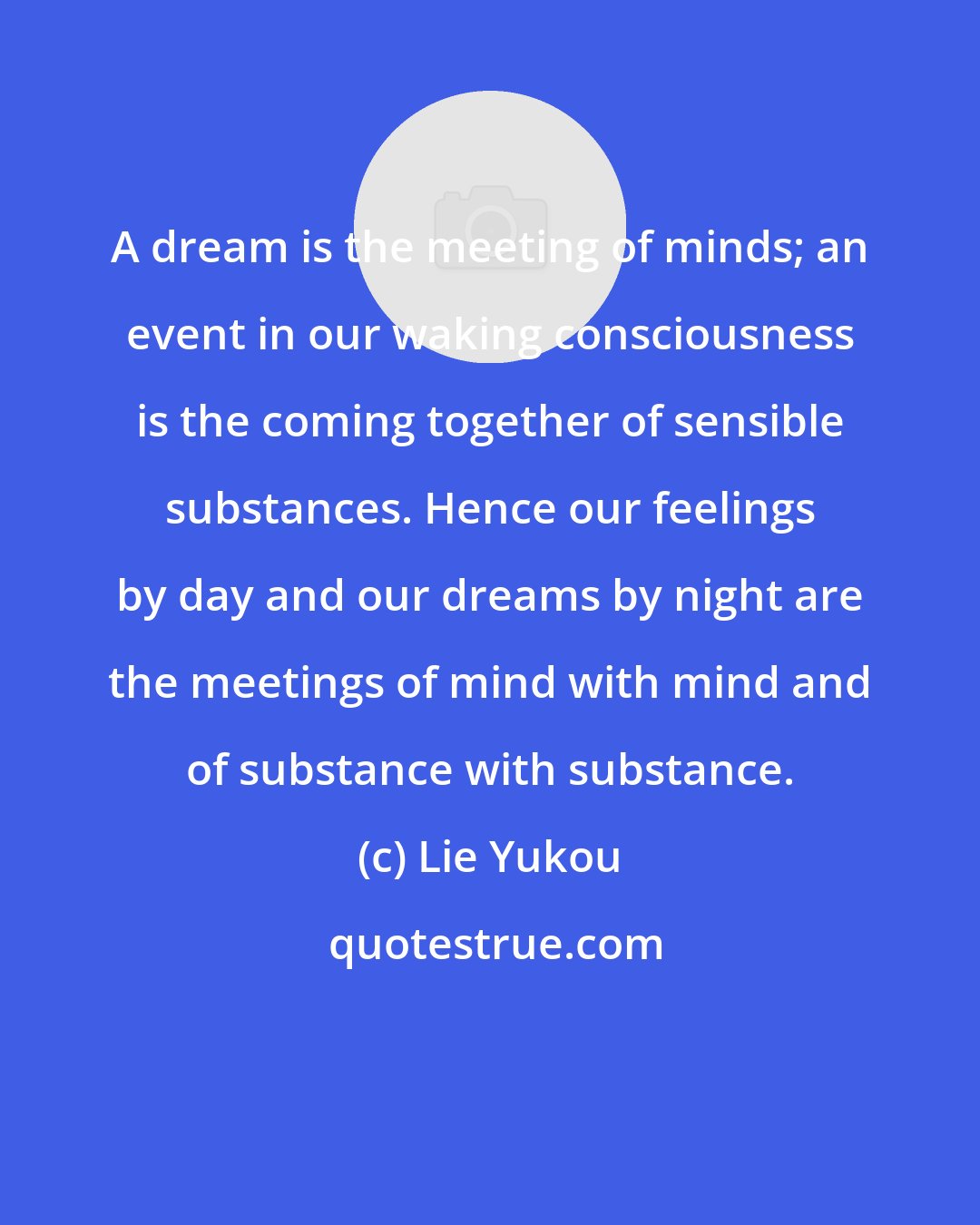 Lie Yukou: A dream is the meeting of minds; an event in our waking consciousness is the coming together of sensible substances. Hence our feelings by day and our dreams by night are the meetings of mind with mind and of substance with substance.