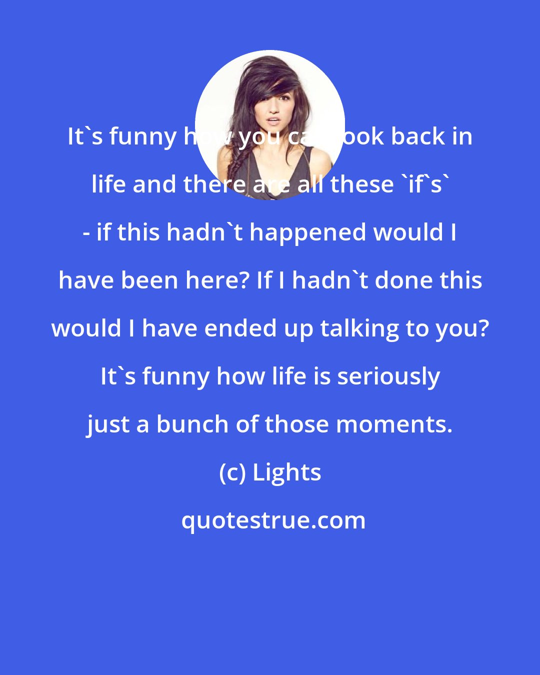 Lights: It's funny how you can look back in life and there are all these 'if's' - if this hadn't happened would I have been here? If I hadn't done this would I have ended up talking to you? It's funny how life is seriously just a bunch of those moments.