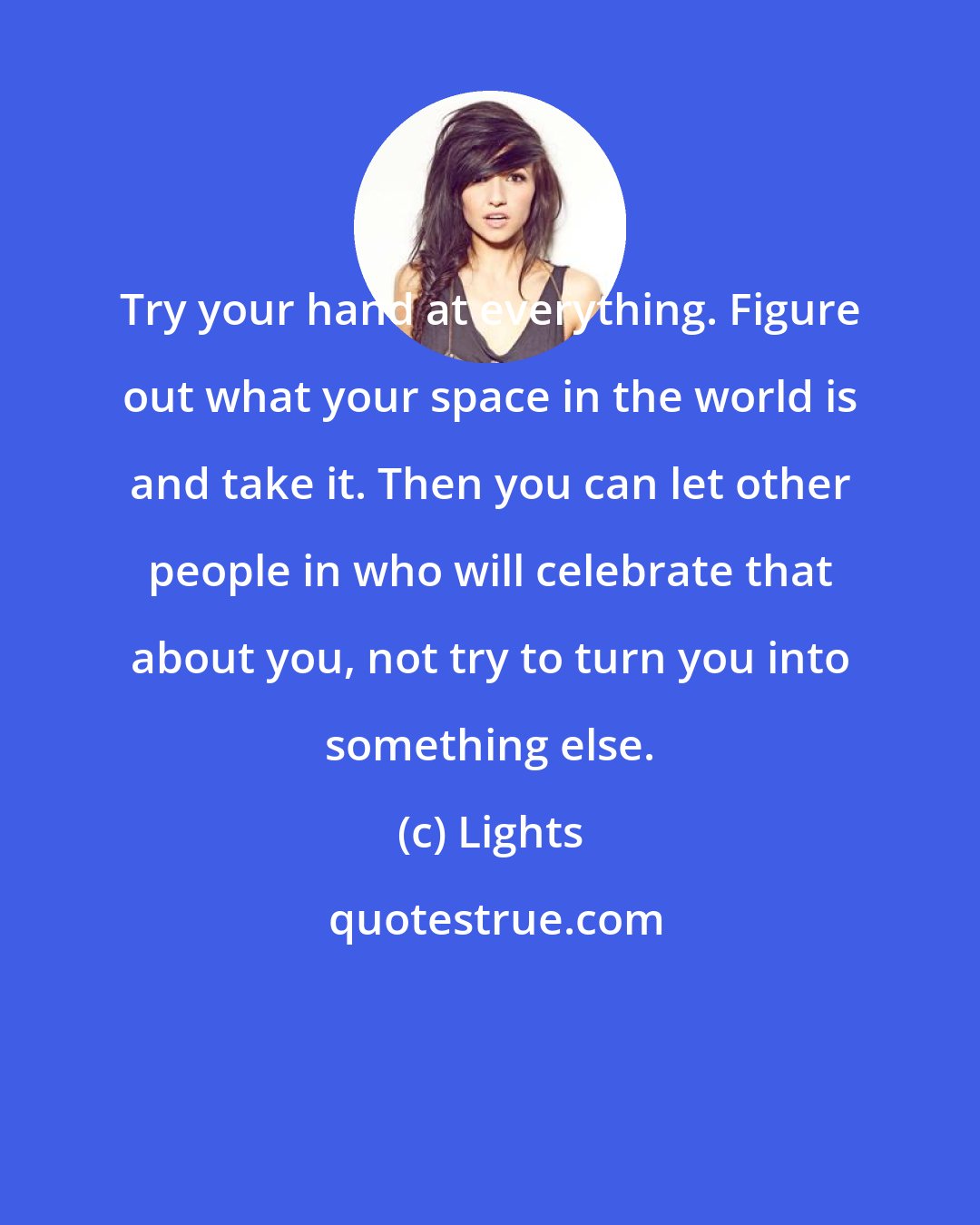 Lights: Try your hand at everything. Figure out what your space in the world is and take it. Then you can let other people in who will celebrate that about you, not try to turn you into something else.