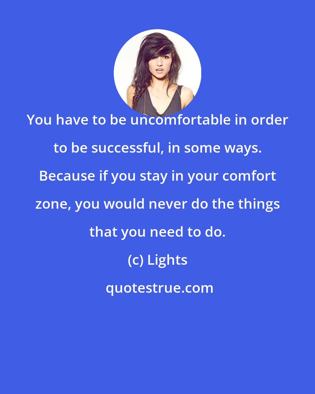 Lights: You have to be uncomfortable in order to be successful, in some ways. Because if you stay in your comfort zone, you would never do the things that you need to do.