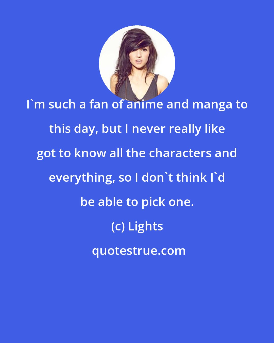 Lights: I'm such a fan of anime and manga to this day, but I never really like got to know all the characters and everything, so I don't think I'd be able to pick one.