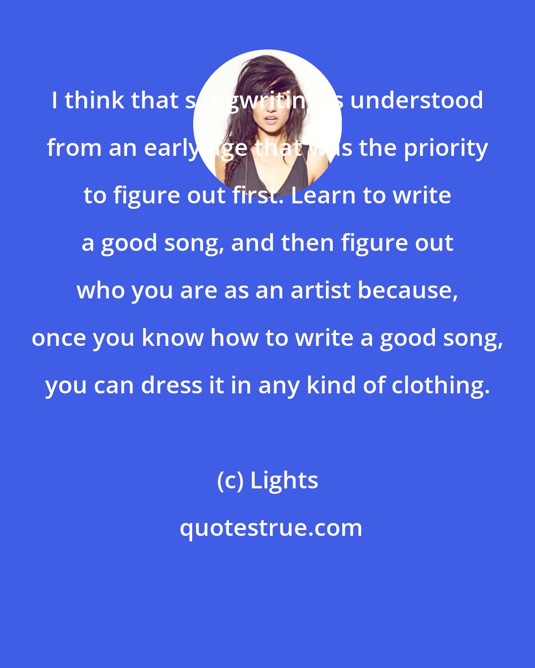 Lights: I think that songwriting is understood from an early age that was the priority to figure out first. Learn to write a good song, and then figure out who you are as an artist because, once you know how to write a good song, you can dress it in any kind of clothing.