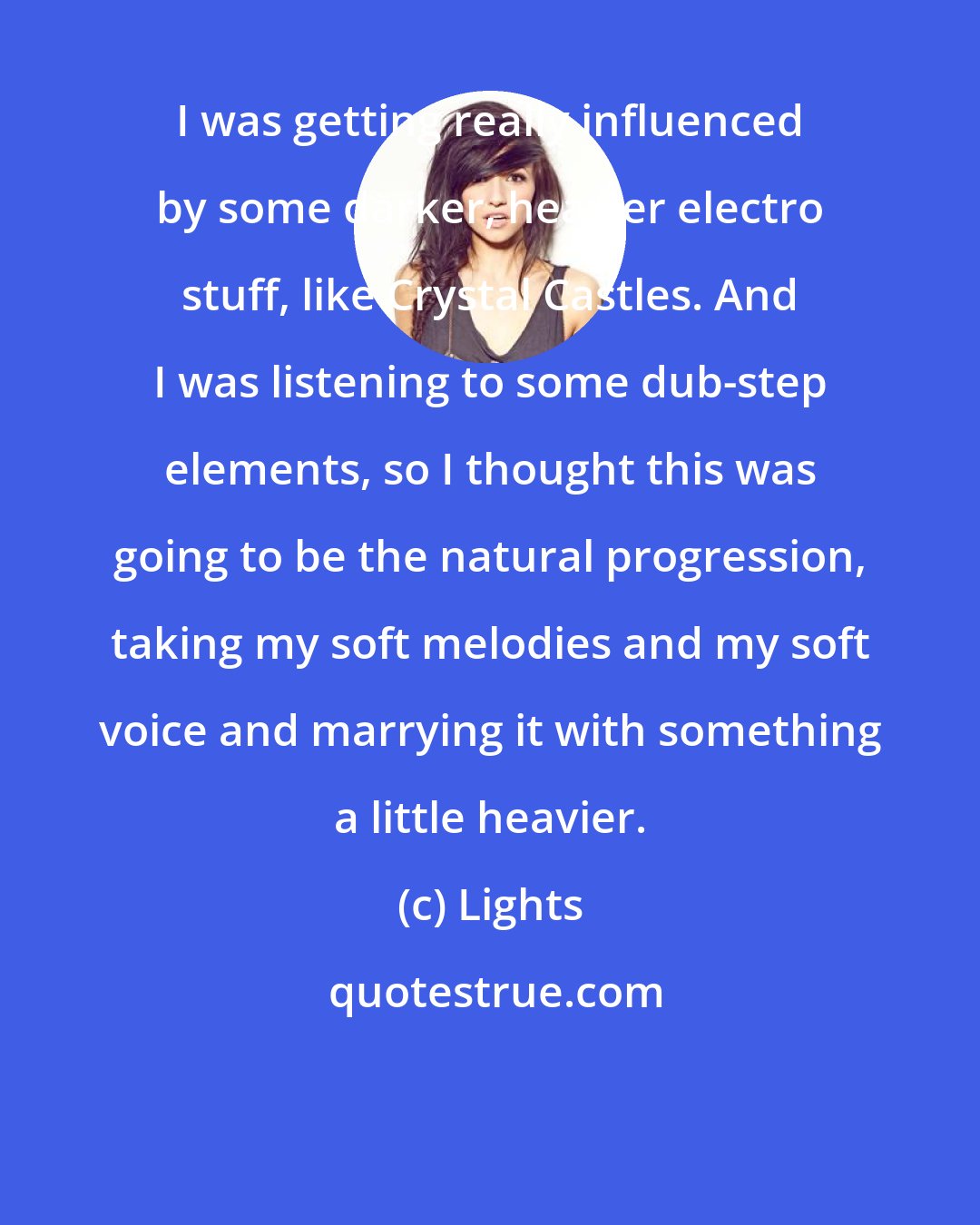 Lights: I was getting really influenced by some darker, heavier electro stuff, like Crystal Castles. And I was listening to some dub-step elements, so I thought this was going to be the natural progression, taking my soft melodies and my soft voice and marrying it with something a little heavier.