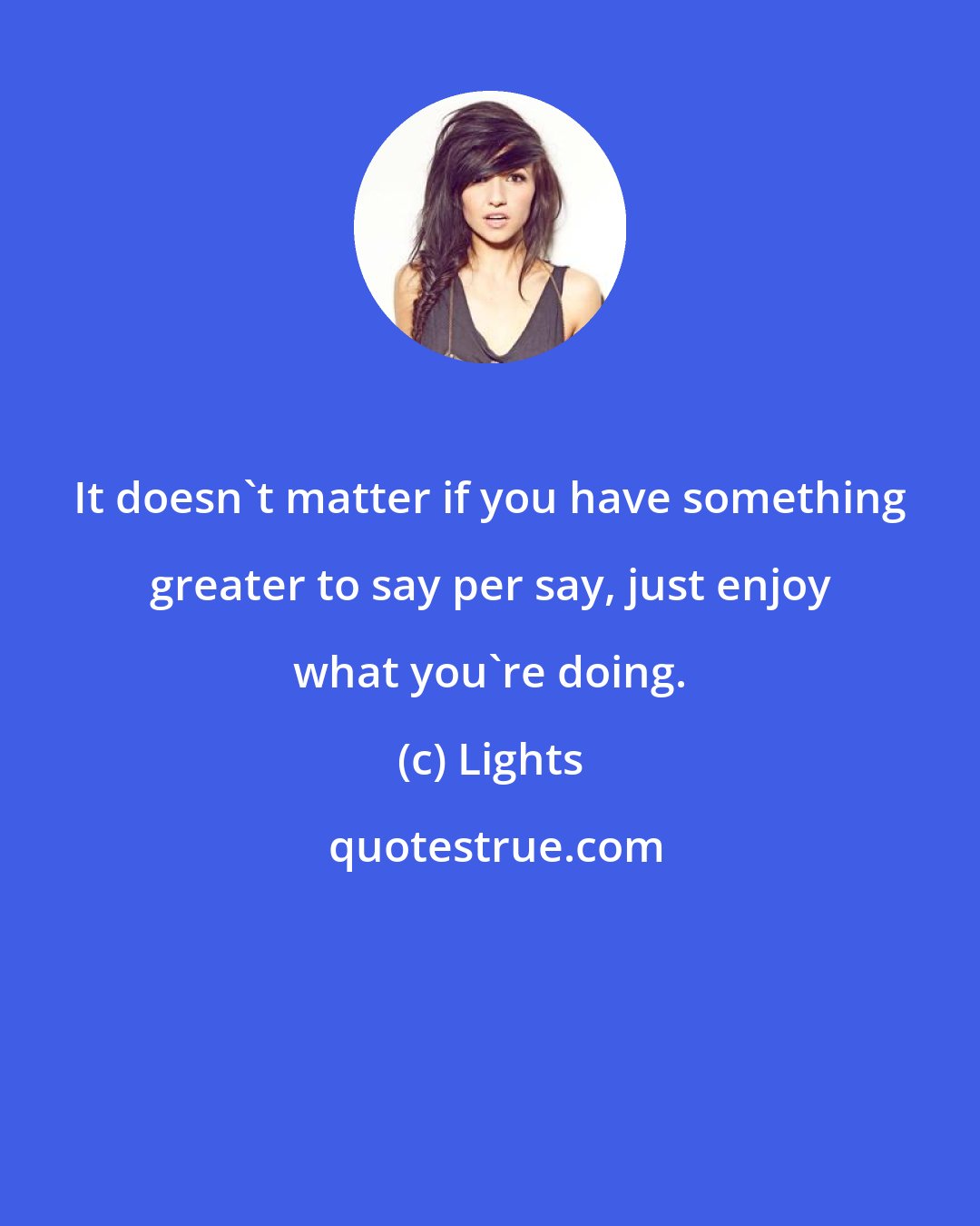 Lights: It doesn't matter if you have something greater to say per say, just enjoy what you're doing.