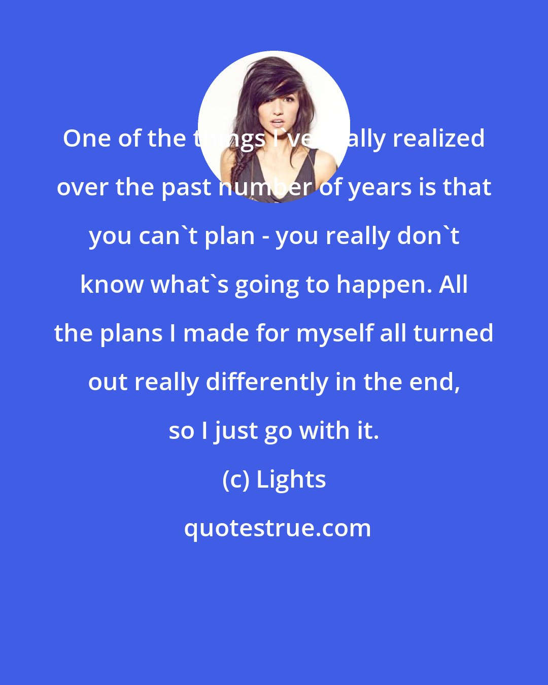 Lights: One of the things I've really realized over the past number of years is that you can't plan - you really don't know what's going to happen. All the plans I made for myself all turned out really differently in the end, so I just go with it.