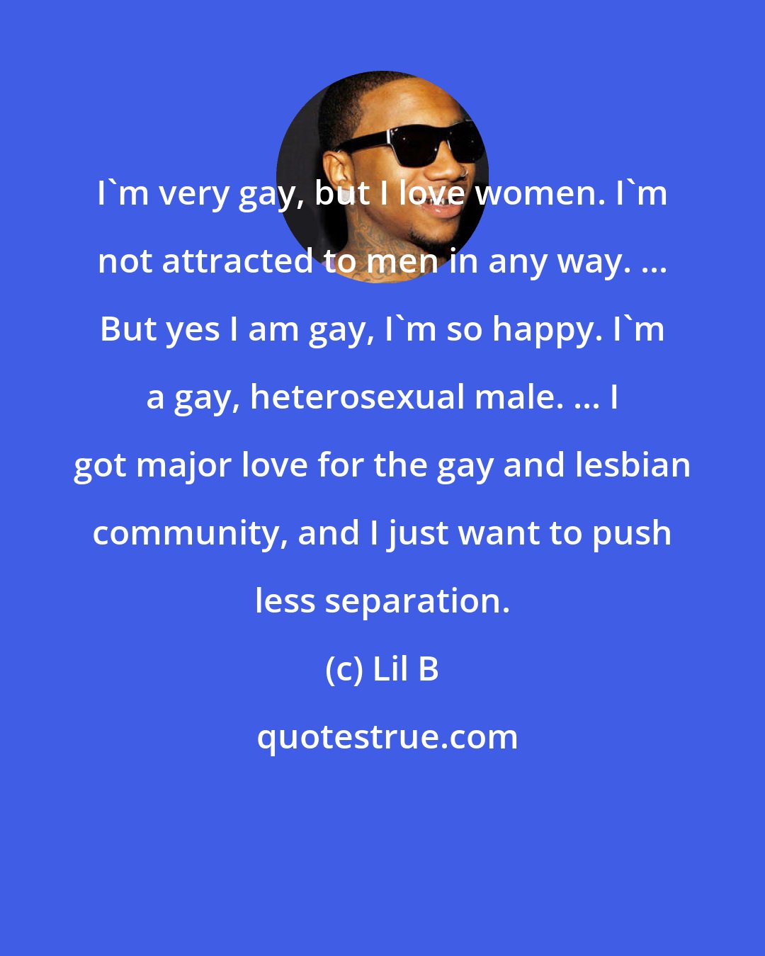 Lil B: I'm very gay, but I love women. I'm not attracted to men in any way. ... But yes I am gay, I'm so happy. I'm a gay, heterosexual male. ... I got major love for the gay and lesbian community, and I just want to push less separation.