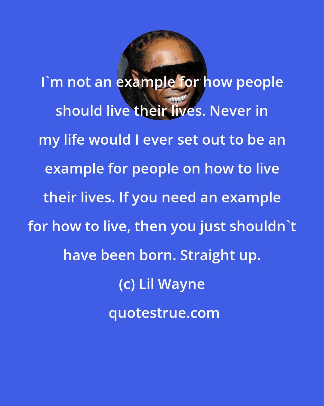 Lil Wayne: I'm not an example for how people should live their lives. Never in my life would I ever set out to be an example for people on how to live their lives. If you need an example for how to live, then you just shouldn't have been born. Straight up.