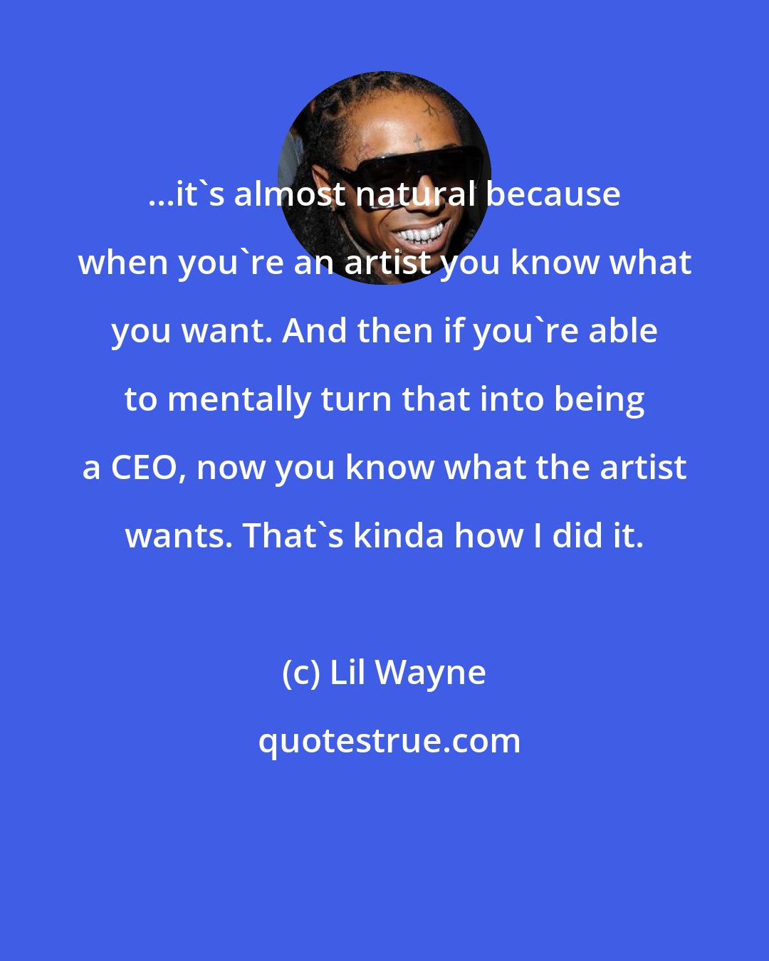 Lil Wayne: ...it's almost natural because when you're an artist you know what you want. And then if you're able to mentally turn that into being a CEO, now you know what the artist wants. That's kinda how I did it.