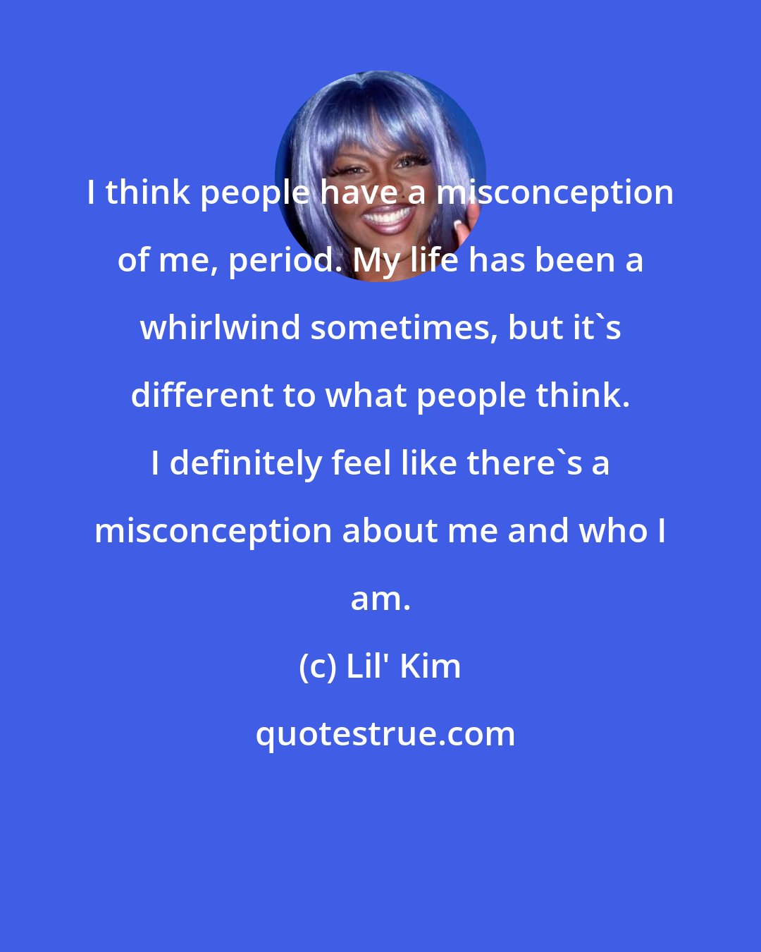 Lil' Kim: I think people have a misconception of me, period. My life has been a whirlwind sometimes, but it's different to what people think. I definitely feel like there's a misconception about me and who I am.