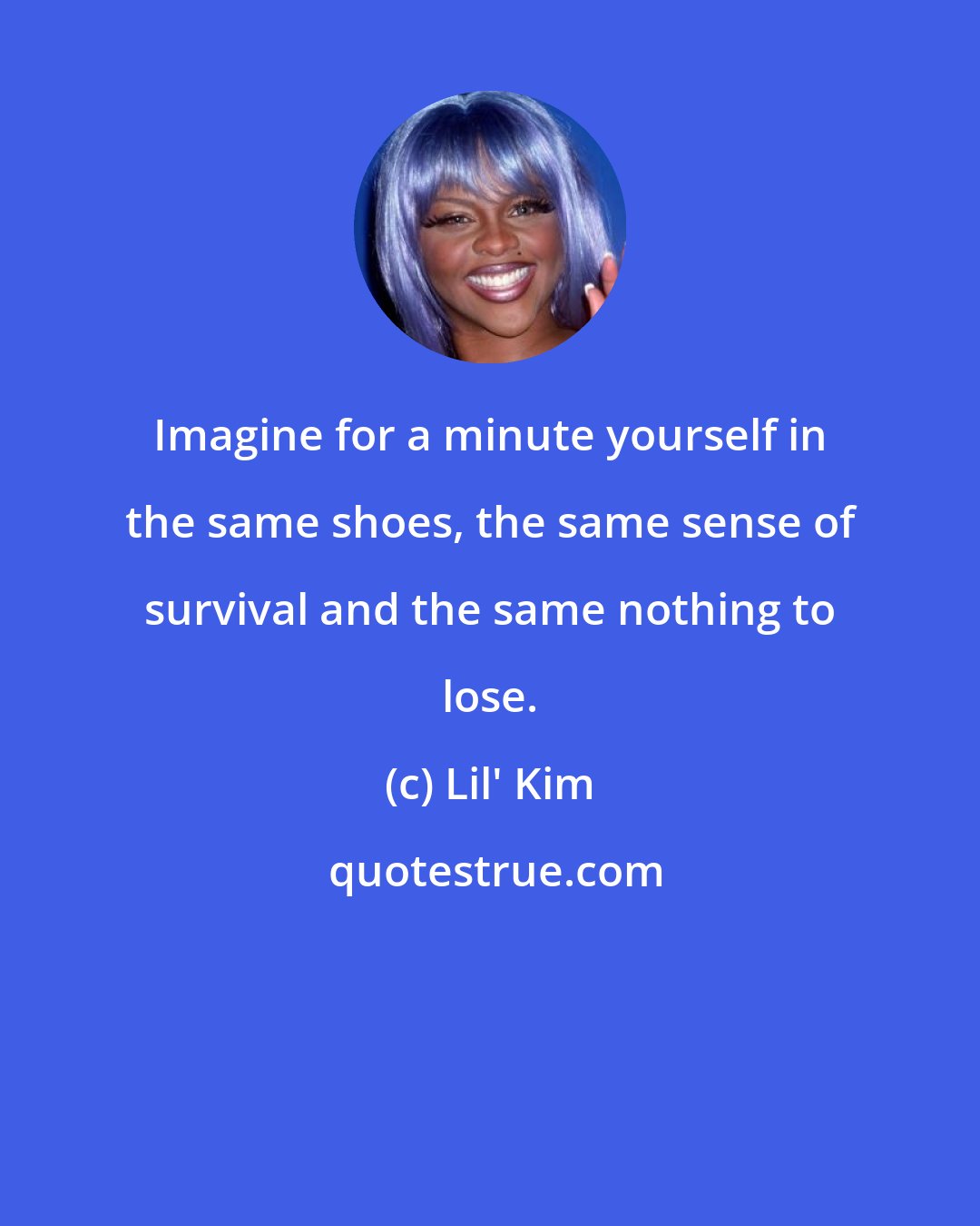 Lil' Kim: Imagine for a minute yourself in the same shoes, the same sense of survival and the same nothing to lose.