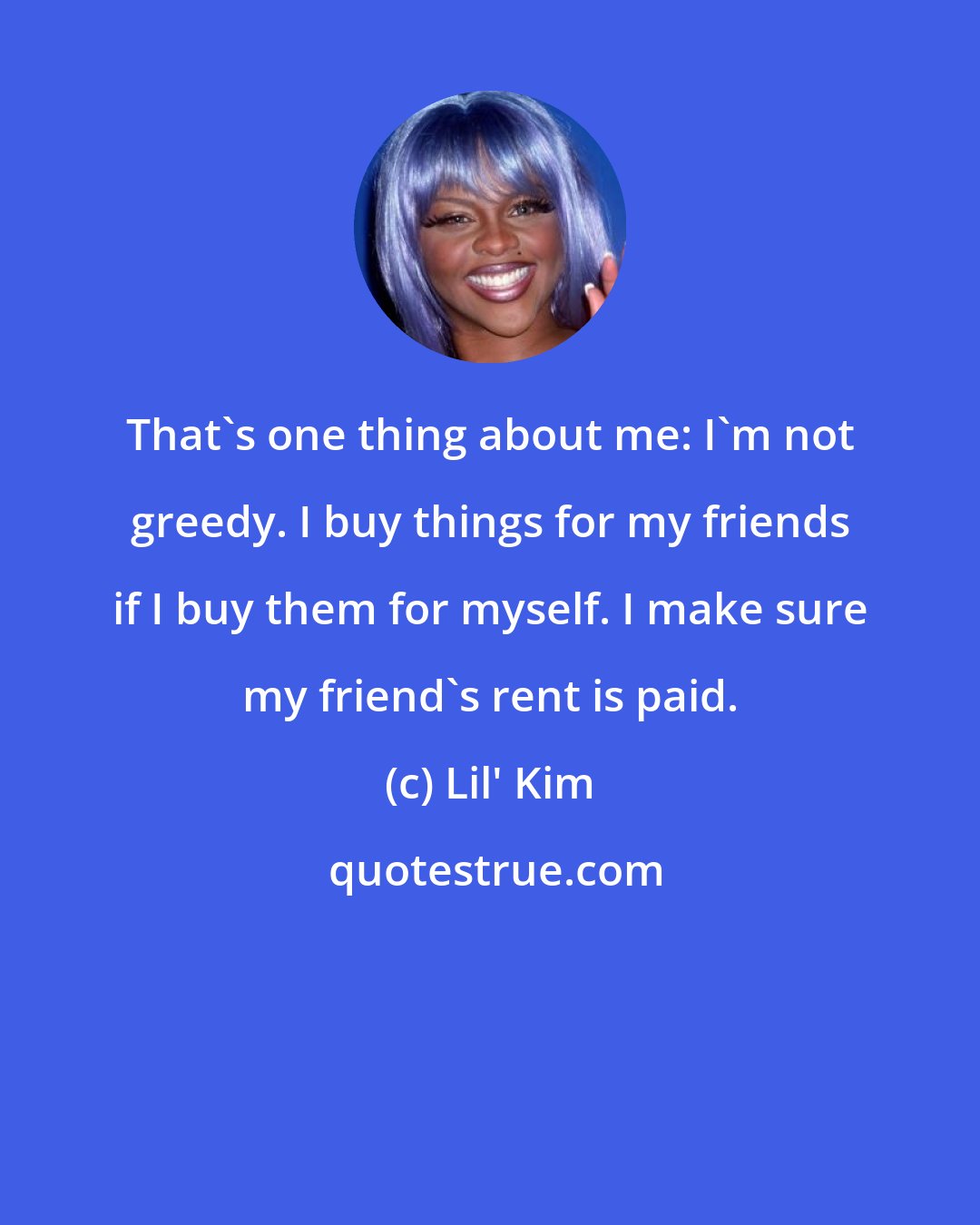 Lil' Kim: That's one thing about me: I'm not greedy. I buy things for my friends if I buy them for myself. I make sure my friend's rent is paid.