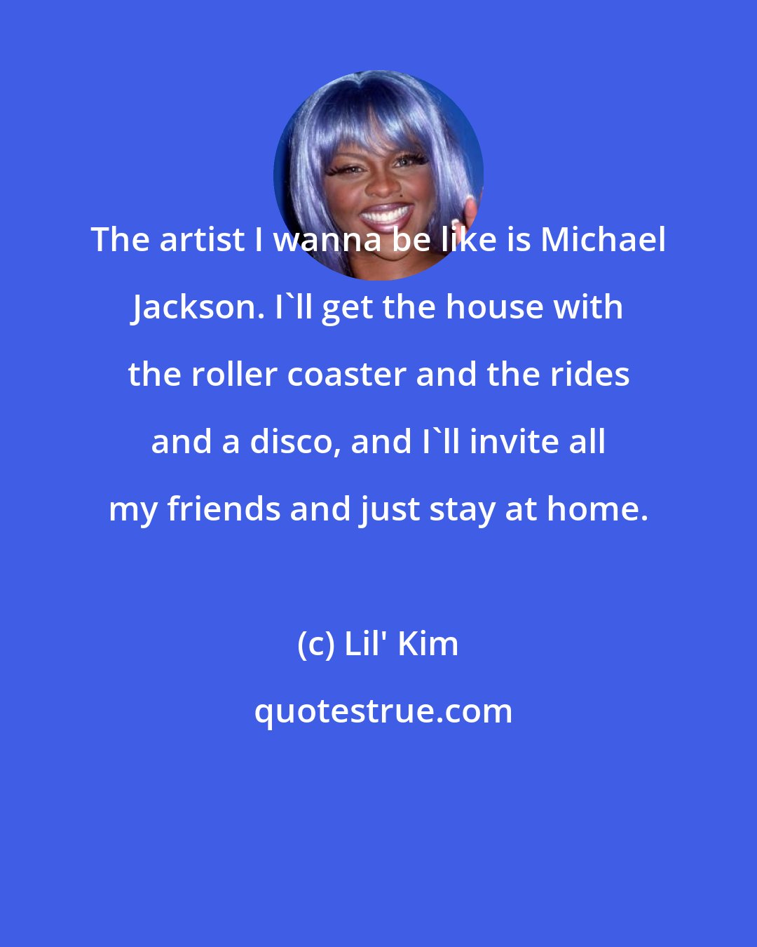 Lil' Kim: The artist I wanna be like is Michael Jackson. I'll get the house with the roller coaster and the rides and a disco, and I'll invite all my friends and just stay at home.