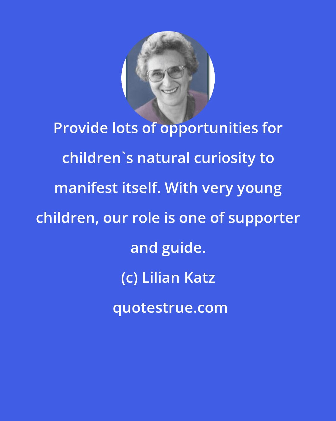 Lilian Katz: Provide lots of opportunities for children's natural curiosity to manifest itself. With very young children, our role is one of supporter and guide.