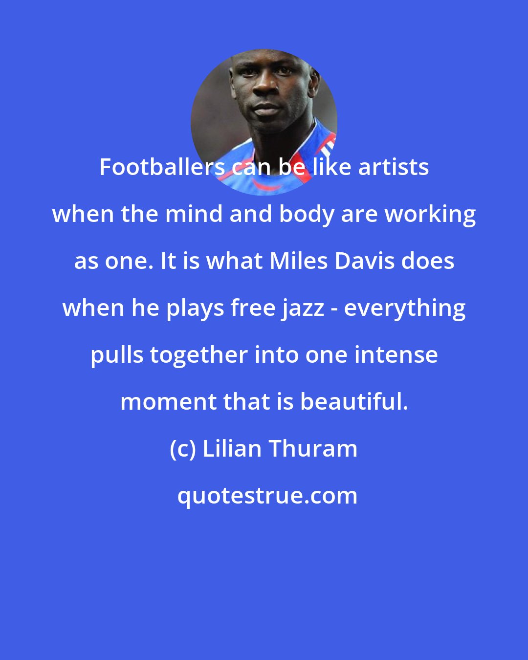 Lilian Thuram: Footballers can be like artists when the mind and body are working as one. It is what Miles Davis does when he plays free jazz - everything pulls together into one intense moment that is beautiful.