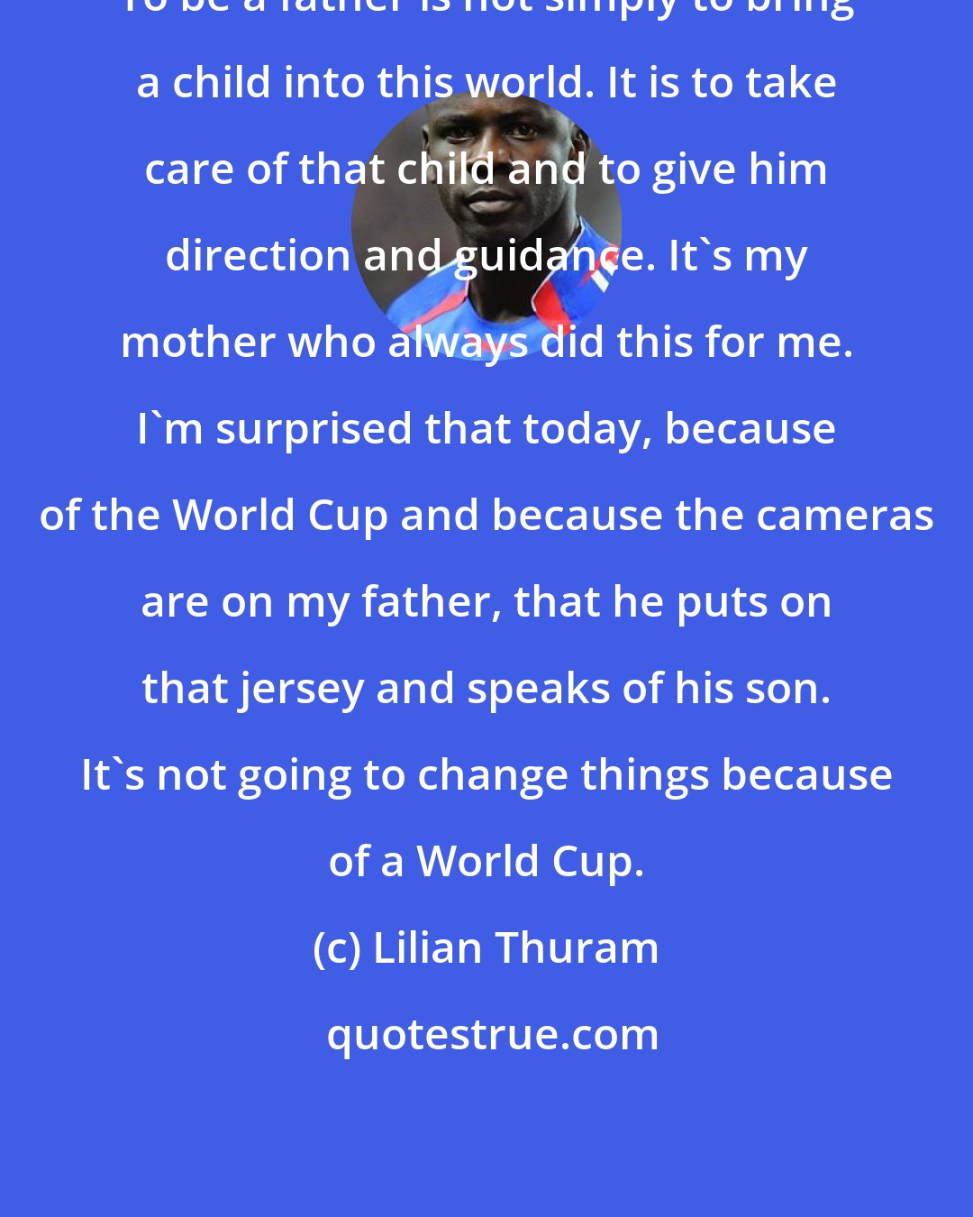 Lilian Thuram: To be a father is not simply to bring a child into this world. It is to take care of that child and to give him direction and guidance. It's my mother who always did this for me. I'm surprised that today, because of the World Cup and because the cameras are on my father, that he puts on that jersey and speaks of his son. It's not going to change things because of a World Cup.