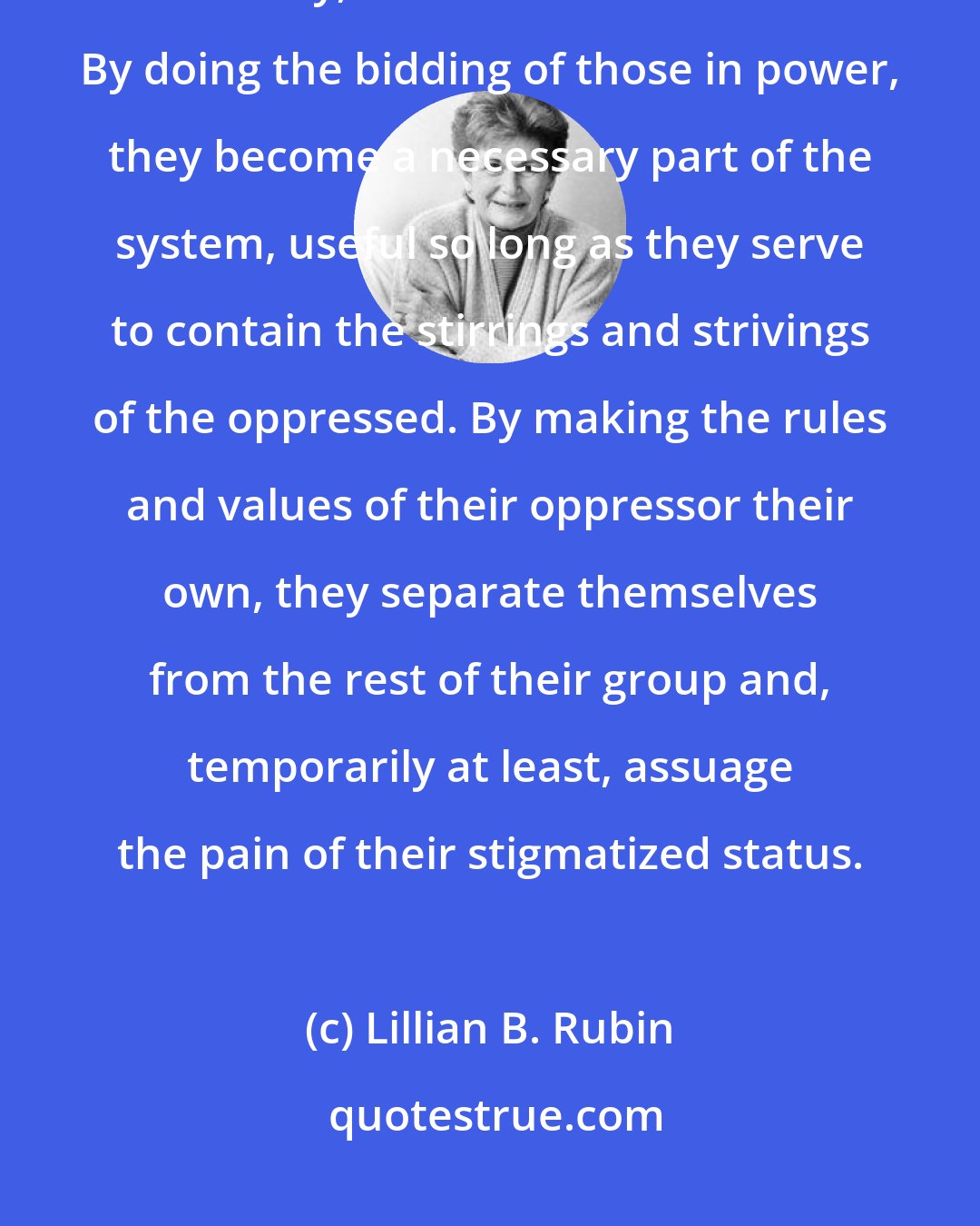 Lillian B. Rubin: By identifying with the powerful, the disempowered achieve a measure of safety, at least for a moment. By doing the bidding of those in power, they become a necessary part of the system, useful so long as they serve to contain the stirrings and strivings of the oppressed. By making the rules and values of their oppressor their own, they separate themselves from the rest of their group and, temporarily at least, assuage the pain of their stigmatized status.