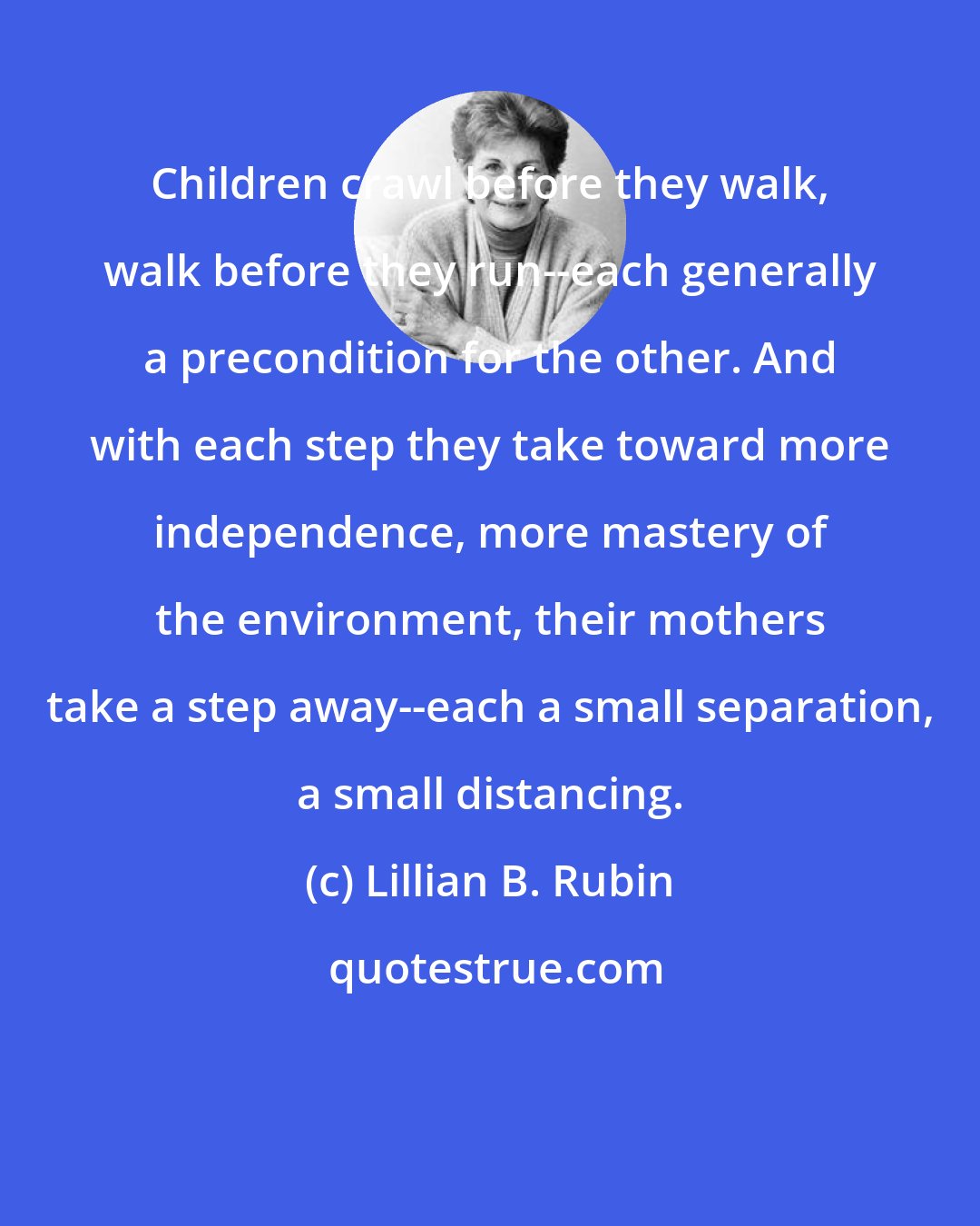 Lillian B. Rubin: Children crawl before they walk, walk before they run--each generally a precondition for the other. And with each step they take toward more independence, more mastery of the environment, their mothers take a step away--each a small separation, a small distancing.