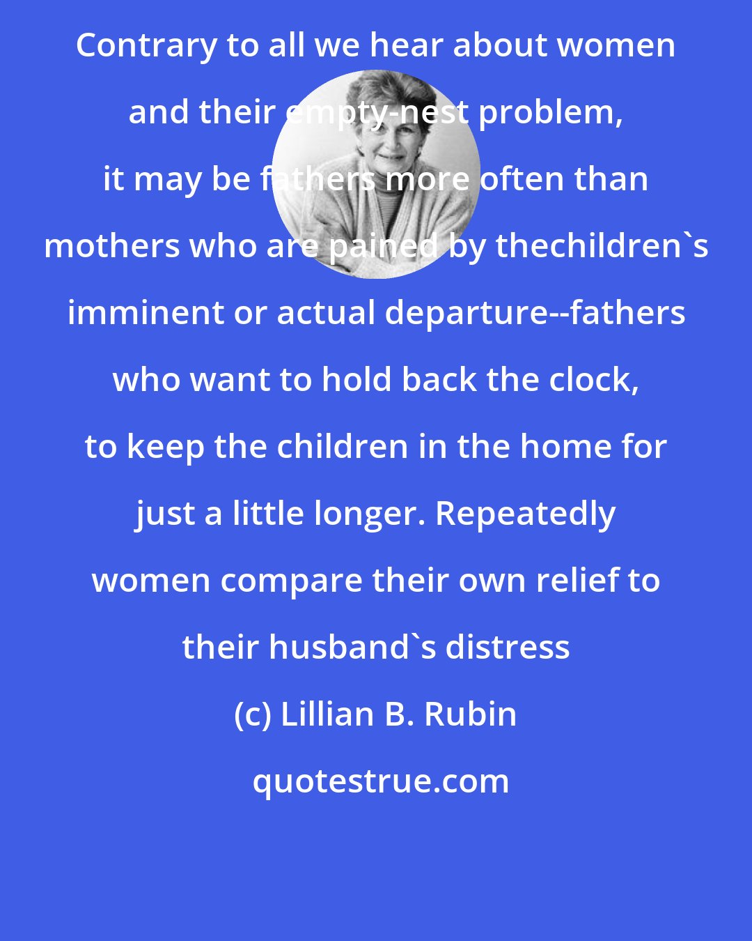 Lillian B. Rubin: Contrary to all we hear about women and their empty-nest problem, it may be fathers more often than mothers who are pained by thechildren's imminent or actual departure--fathers who want to hold back the clock, to keep the children in the home for just a little longer. Repeatedly women compare their own relief to their husband's distress