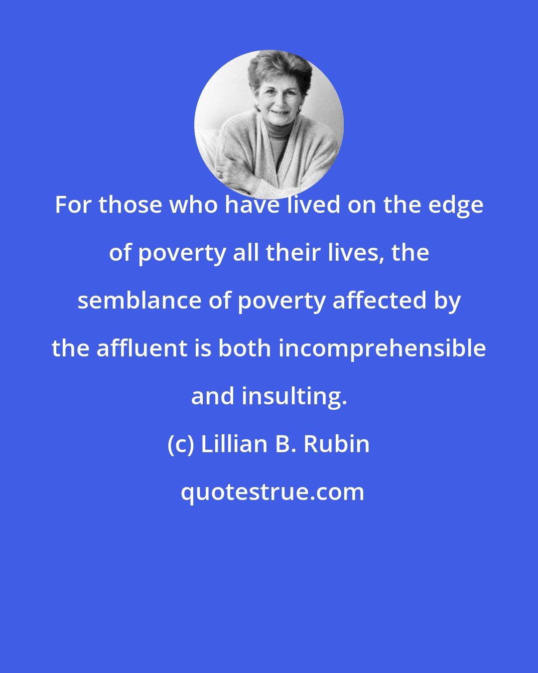 Lillian B. Rubin: For those who have lived on the edge of poverty all their lives, the semblance of poverty affected by the affluent is both incomprehensible and insulting.