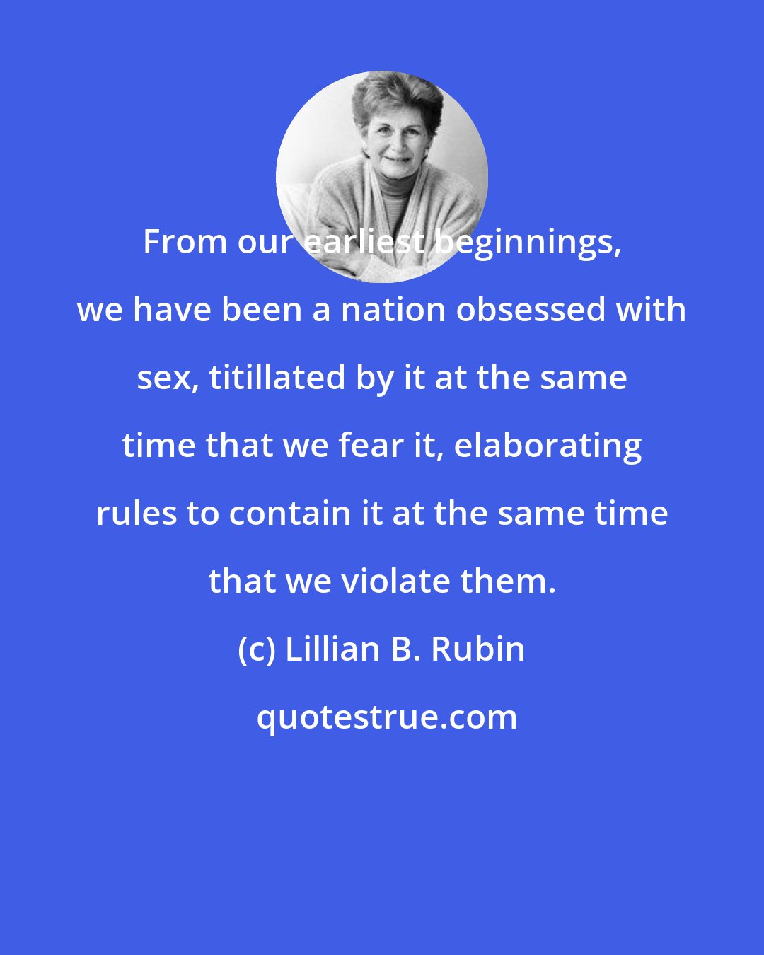 Lillian B. Rubin: From our earliest beginnings, we have been a nation obsessed with sex, titillated by it at the same time that we fear it, elaborating rules to contain it at the same time that we violate them.